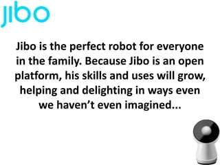 Jibo is the perfect robot for everyone
in the family. Because Jibo is an open
platform, his skills and uses will grow,
helping and delighting in ways even
we haven’t even imagined...
 