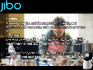 • Adults
Manage your life, coordinate with your family, and
capture special moments, no matter how tech savvy you
are.
• Seniors
Attentive companion that can help you live with greater
independence and stay connected to those you love.
• Kids
Responsive storyteller and playmate uses movement,
animation, and sound to delight you and help you learn.
 