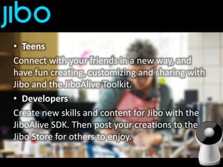 • Teens
Connect with your friends in a new way, and
have fun creating, customizing and sharing with
Jibo and the JiboAlive Toolkit.
• Developers
Create new skills and content for Jibo with the
JiboAlive SDK. Then post your creations to the
Jibo Store for others to enjoy.
 