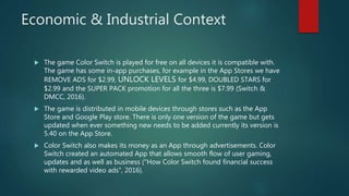 Economic & Industrial Context
 The game Color Switch is played for free on all devices it is compatible with.
The game has some in-app purchases, for example in the App Stores we have
REMOVE ADS for $2.99, UNLOCK LEVELS for $4.99, DOUBLED STARS for
$2.99 and the SUPER PACK promotion for all the three is $7.99 (Switch &
DMCC, 2016).
 The game is distributed in mobile devices through stores such as the App
Store and Google Play store. There is only one version of the game but gets
updated when ever something new needs to be added currently its version is
5.40 on the App Store.
 Color Switch also makes its money as an App through advertisements. Color
Switch created an automated App that allows smooth flow of user gaming,
updates and as well as business ("How Color Switch found financial success
with rewarded video ads", 2016).
 