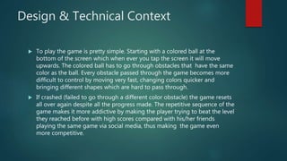Design & Technical Context
 To play the game is pretty simple. Starting with a colored ball at the
bottom of the screen which when ever you tap the screen it will move
upwards. The colored ball has to go through obstacles that have the same
color as the ball. Every obstacle passed through the game becomes more
difficult to control by moving very fast, changing colors quicker and
bringing different shapes which are hard to pass through.
 If crashed (failed to go through a different color obstacle) the game resets
all over again despite all the progress made. The repetitive sequence of the
game makes it more addictive by making the player trying to beat the level
they reached before with high scores compared with his/her friends
playing the same game via social media, thus making the game even
more competitive.
 