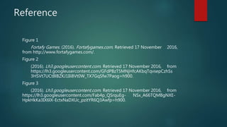Reference
Figure 1
Fortafy Games. (2016). Fortafygames.com. Retrieved 17 November 2016,
from http://www.fortafygames.com/.
Figure 2
(2016). Lh3.googleusercontent.com. Retrieved 17 November 2016, from
https://lh3.googleusercontent.com/GFdPBzT5MNjHfcAKbqTqvsepCzhSs
3HSVt7UCt8lBZKJ1Ili8Vt0W_TX7GqSfw7Paog=h900.
Figure 3
(2016). Lh3.googleusercontent.com. Retrieved 17 November 2016, from
https://lh3.googleusercontent.com/Fab4p_QSrquEg- NSx_A66TQMBgNXE-
HpkHkKa3IX6lX-EctxNaDXUc_pzitYR6Q3Awfp=h900.
 