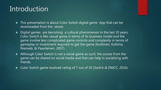 Introduction
 This presentation is about Color Switch digital game App that can be
downloaded from the stores
 Digital games are becoming a cultural phenomenon in the last 10 years.
Color Switch is like casual game in terms of its business model and the
game involve less complicated game controls and complexity in terms of
gameplay or investment required to get the game (Kuittinen, Kultima,
Niemelä, & Paavilainen, 2007).
 Although Color Switch is not a social game as such, the scores from the
game can be shared on social media and that can help in socializing with
friends.
 Color Switch game received rating of 7 out of 10 (Switch & DMCC, 2016).
 