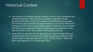 Historical Context
 The evolution of handheld games brought in a lot of users worldwide and
satisfied the players allowing them to be able to play them almost
anywhere and while moving. The success of handheld games was great
and over the years smartphones were developed such as the iPhone and
Samsung. In 2013 there were 6.8 billion global mobile phone subscription
and this became a popular hotspot for playing games download via the
App Store (Kim, 2013). This number is increasing by the day.
 Color Switch is now the new era game that has taken the App Store and
Google play by storm. The game is created by gaming company Fortafy
Games based in Australia founded in 2015 ("Fortafy Games", 2016), the
game was released on 6th of December 2015.
 