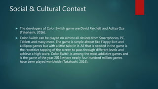 Social & Cultural Context
 The developers of Color Switch game are David Reichelt and Aditya Oza
(Takahashi, 2016).
 Color Switch can be played on almost all devices from Smartphones, PC,
Tablets and many more. The game is simple almost like Flappy Bird and
Lollipop games but with a little twist in it. All that is needed in the game is
the repetitive tapping of the screen to pass through different levels and
achieve a high score. Color Switch is among the most addictive games and
is the game of the year 2016 where nearly four hundred million games
have been played worldwide (Takahashi, 2016).
 