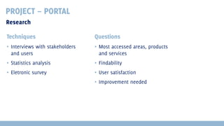PROJECT – PORTAL
Research
Techniques

Questions

▪ Interviews with stakeholders
and users

▪ Most accessed areas, products
and services

▪ Statistics analysis

▪ Findability

▪ Eletronic survey

▪ User satisfaction
▪ Improvement needed

 