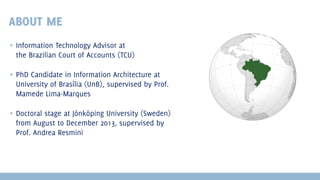 ABOUT ME
▪ Information Technology Advisor at
the Brazilian Court of Accounts (TCU)
▪ PhD Candidate in Information Architecture at
University of Brasília (UnB), supervised by Prof.
Mamede Lima-Marques
▪ Doctoral stage at Jönköping University (Sweden)
from August to December 2013, supervised by
Prof. Andrea Resmini

 