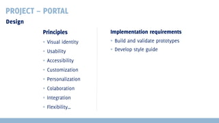 PROJECT – PORTAL
Design
Principles

Implementation requirements

▪ Visual identity

▪ Build and validate prototypes

▪ Usability

▪ Develop style guide

▪ Accessibility
▪ Customization
▪ Personalization
▪ Colaboration
▪ Integration
▪ Flexibility…

 