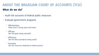 ABOUT THE BRAZILIAN COURT OF ACCOUNTS (TCU)
What do we do?
▪ Audit the accounts of federal public resources
▪ Evaluate government programs
 Effectiveness

(How much is being spent and how?)

 Efficacy

(Are the goals being reached?)

 Efficiency

(Are the best procedures being used?)

 Economy

(Are the resources obtained at market prices?)

 