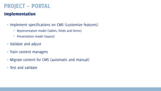 PROJECT – PORTAL
Implementation
▪ Implement specifications on CMS (customize features)
 Representation model (tables, fields and forms)
 Presentation model (layout)

▪ Validate and adjust
▪ Train content managers
▪ Migrate content for CMS (automatic and manual)
▪ Test and validate

 