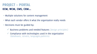 PROJECT – PORTAL
ECM, WCM, CMS, CXM...
▪ Multiple solutions for content management
▪ What each vendor offers X what the organization really needs
▪ Decisions must be guided by:

 Business problems and needed features (design principles)
 Compliance with technologies used in the organization
(databases, servers, languages,patterns)

 