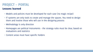 PROJECT – PORTAL
Lessons learned
▪ Models and policies must be developed for each case (no magic recipe)
▪ IT systems are only tools to create and manage the spaces. You need to design
them and involve those who will use in the designing process
▪ Methodology is only direction
▪ Homepages are political instruments - the strategy rules must be clear, based on
evaluations and statistics
▪ Content areas must have specific holders

 