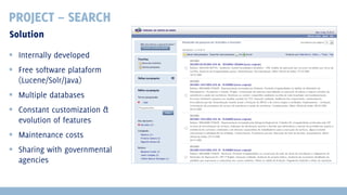 PROJECT – SEARCH
Solution
 Internally developed
 Free software plataform
(Lucene/Solr/Java)
 Multiple databases
 Constant customization &
evolution of features
 Maintenance costs
 Sharing with governmental
agencies

 