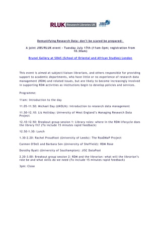 Demystifying Research Data: don’t be scared be prepared:

    A joint JIBS/RLUK event - Tuesday July 17th (11am -3pm; registration from
                                    10.30am)

      Brunei Gallery at SOAS (School of Oriental and African Studies) London




This event is aimed at subject/liaison librarians, and others responsible for providing
support to academic departments, who have little or no experience of research data
management (RDM) and related issues, but are likely to become increasingly involved
in supporting RDM activities as institutions begin to develop policies and services.

Programme:

11am: Introduction to the day

11.05-11.50: Michael Day (UKOLN): Introduction to research data management

11.50-12.10: Liz Holliday: University of West England’s Managing Research Data
Project

12.10-12.50: Breakout group session 1: Library roles: where in the RDM lifecycle does
the library fit? (To include 15 minutes rapid feedback)

12.50-1.30: Lunch

1.30-2.20: Rachel Proudfoot (University of Leeds) : The RoaDMaP Pro ject

Carmen O'Dell and Barbara Sen (University of Sheffield) : RDM Rose

Dorothy Byatt (University of Southampton): JISC DataPool

2.20-3.00: Breakout group session 2: RDM and the librarian: what will the librarian’s
role be and what skills do we need (To incl ude 15 minutes rapid feedback)

3pm: Close
 