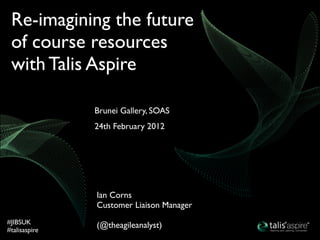 Re-imagining the future
 of course resources
 with Talis Aspire

               Brunei Gallery, SOAS
               24th February 2012




               Ian Corns
               Customer Liaison Manager
#JIBSUK        (@theagileanalyst)
#talisaspire
 