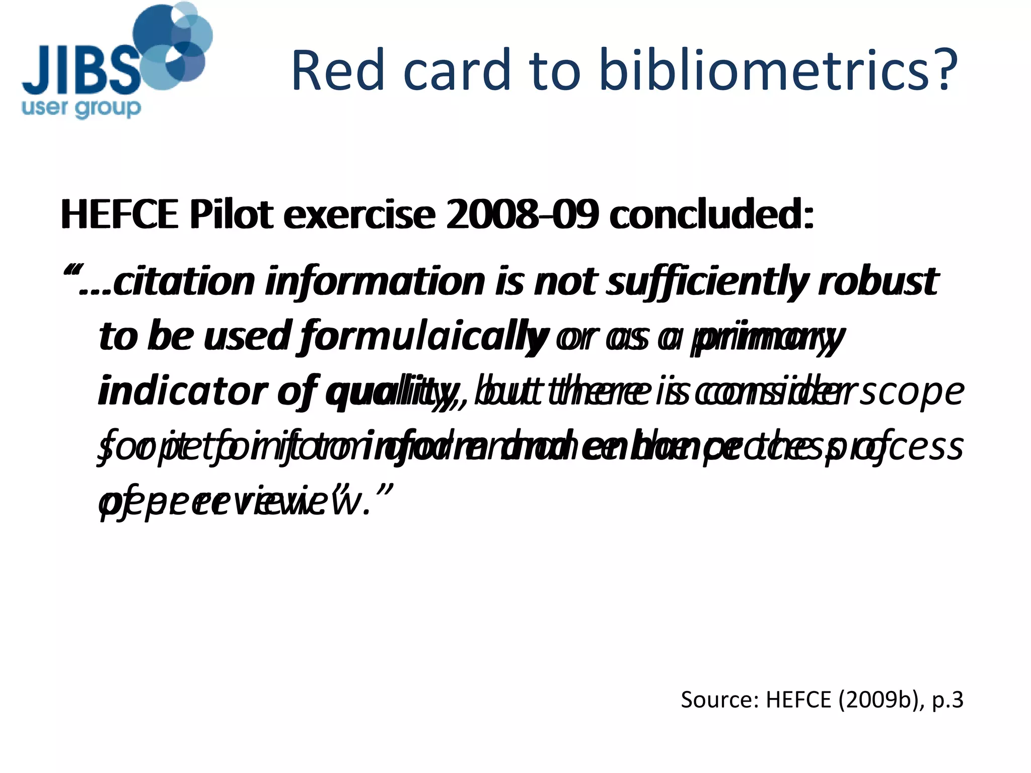 Red card to bibliometrics? HEFCE Pilot exercise 2008-09 concluded: “ ...citation information is not sufficiently robust to be used formulaically   or as a primary indicator of quality, but there is consider scope for it to inform and enhance the process of peer review.”  HEFCE Pilot exercise 2008-09 concluded: “ ...citation information is not sufficiently robust to be used  formulaically  or as a  primary indicator of quality , but there is consider scope for it to  inform and enhance  the process of peer review.”  Source: HEFCE (2009b), p.3 