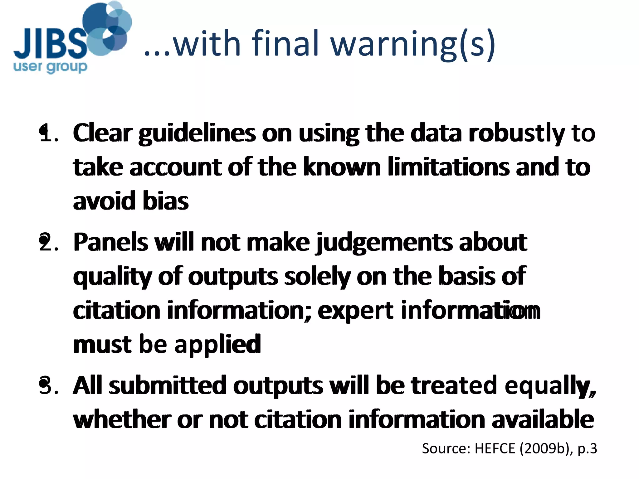 ...with final warning(s) Clear guidelines on using the data robustly to take account of the known limitations and to avoid bias Panels will not make judgements about quality of outputs solely on the basis of citation information; expert information must be applied All submitted outputs will be treated equally, whether or not citation information available Source: HEFCE (2009b), p.3 Clear guidelines on using the data  robustly  to take account of the known limitations and to avoid bias Panels will not make judgements about quality of outputs solely on the basis of citation information;  expert information must be applied All submitted outputs will be  treated equally , whether or not citation information available 