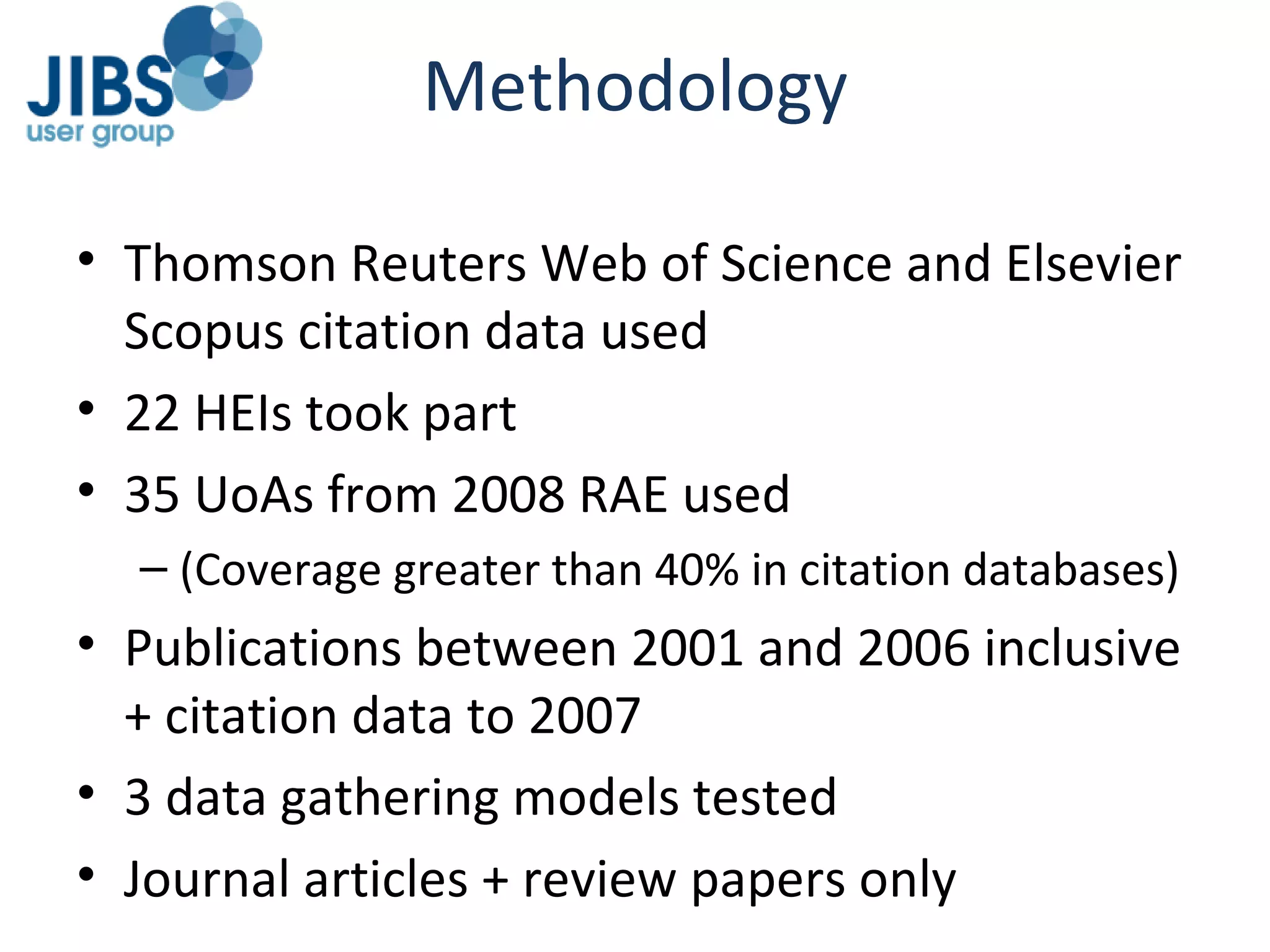 Methodology Thomson Reuters Web of Science and Elsevier Scopus citation data used 22 HEIs took part 35 UoAs from 2008 RAE used (Coverage greater than 40% in citation databases) Publications between 2001 and 2006 inclusive + citation data to 2007 3 data gathering models tested Journal articles + review papers only 