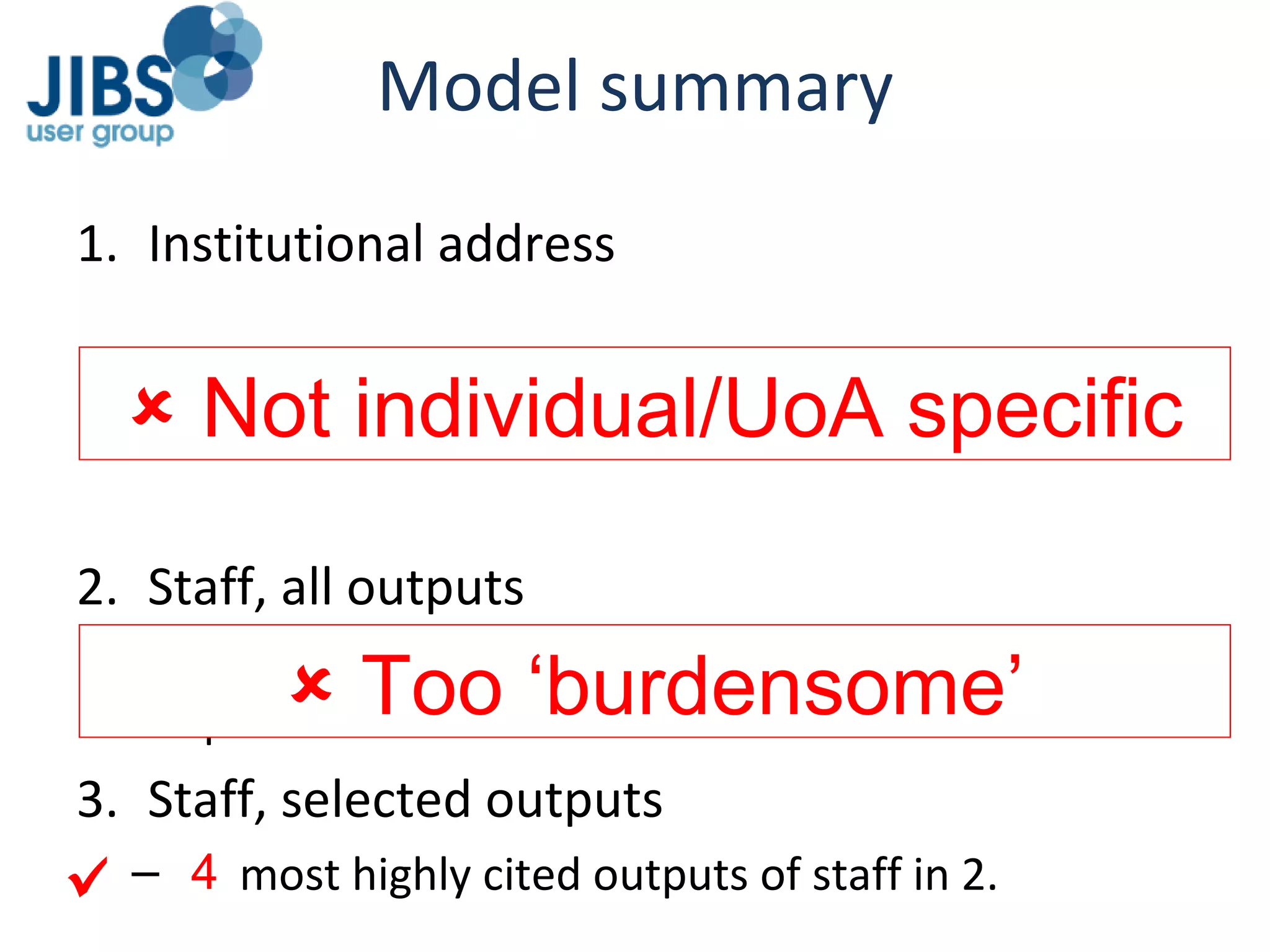 Model summary Institutional address Papers assigned to HEIs on basis of author address in WoS/Scopus Also assigned to subject categories based on destination journal Staff, all outputs All papers by staff submitted to RAE2008 for the pilot UoAs Staff, selected outputs 6 most highly cited outputs of staff in 2.    Too ‘burdensome’    Not individual/UoA specific 4  