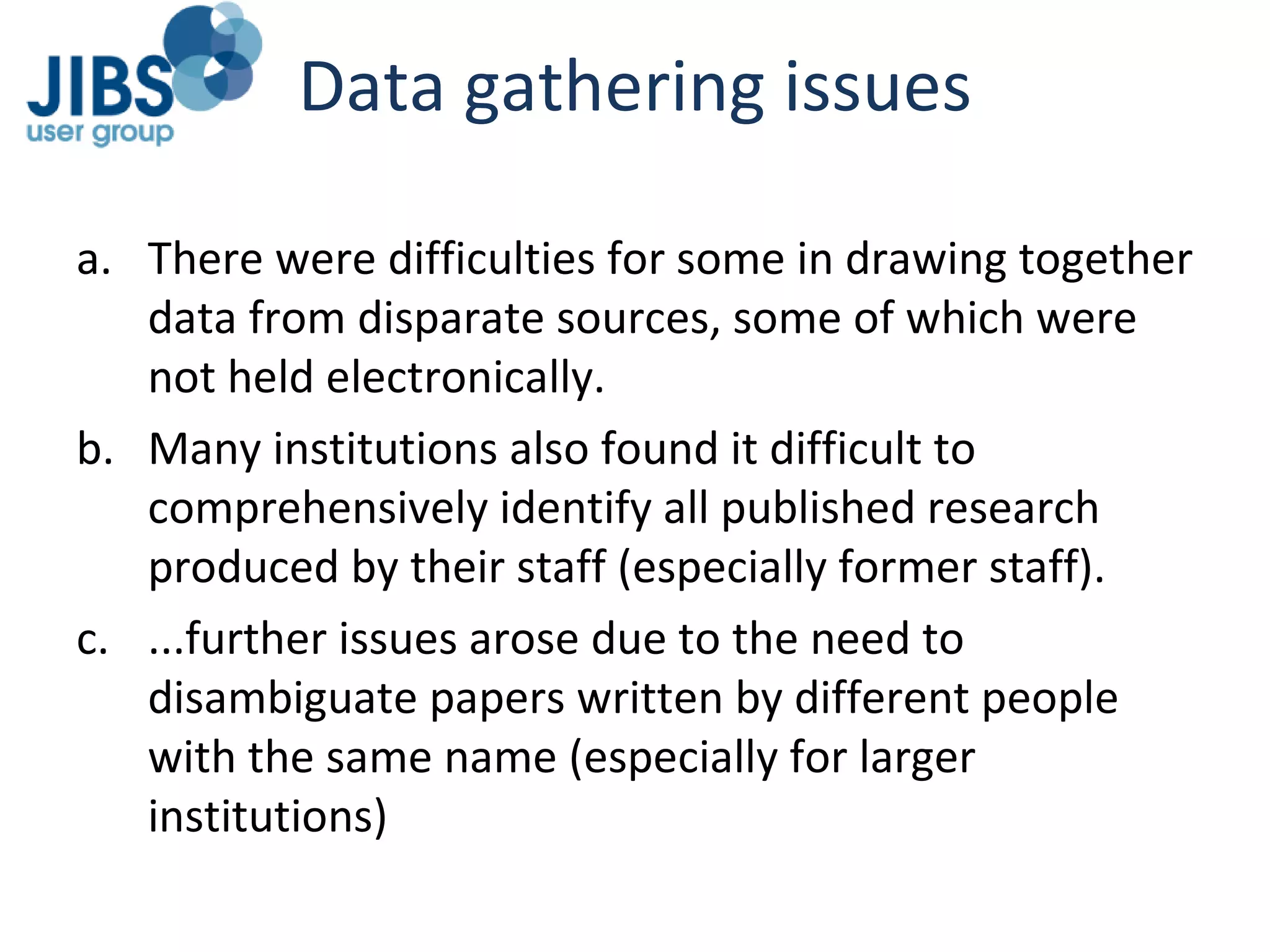 Data gathering issues There were difficulties for some in drawing together data from disparate sources, some of which were not held electronically.  Many institutions also found it difficult to comprehensively identify all published research produced by their staff (especially former staff). ...further issues arose due to the need to disambiguate papers written by different people with the same name (especially for larger institutions) 