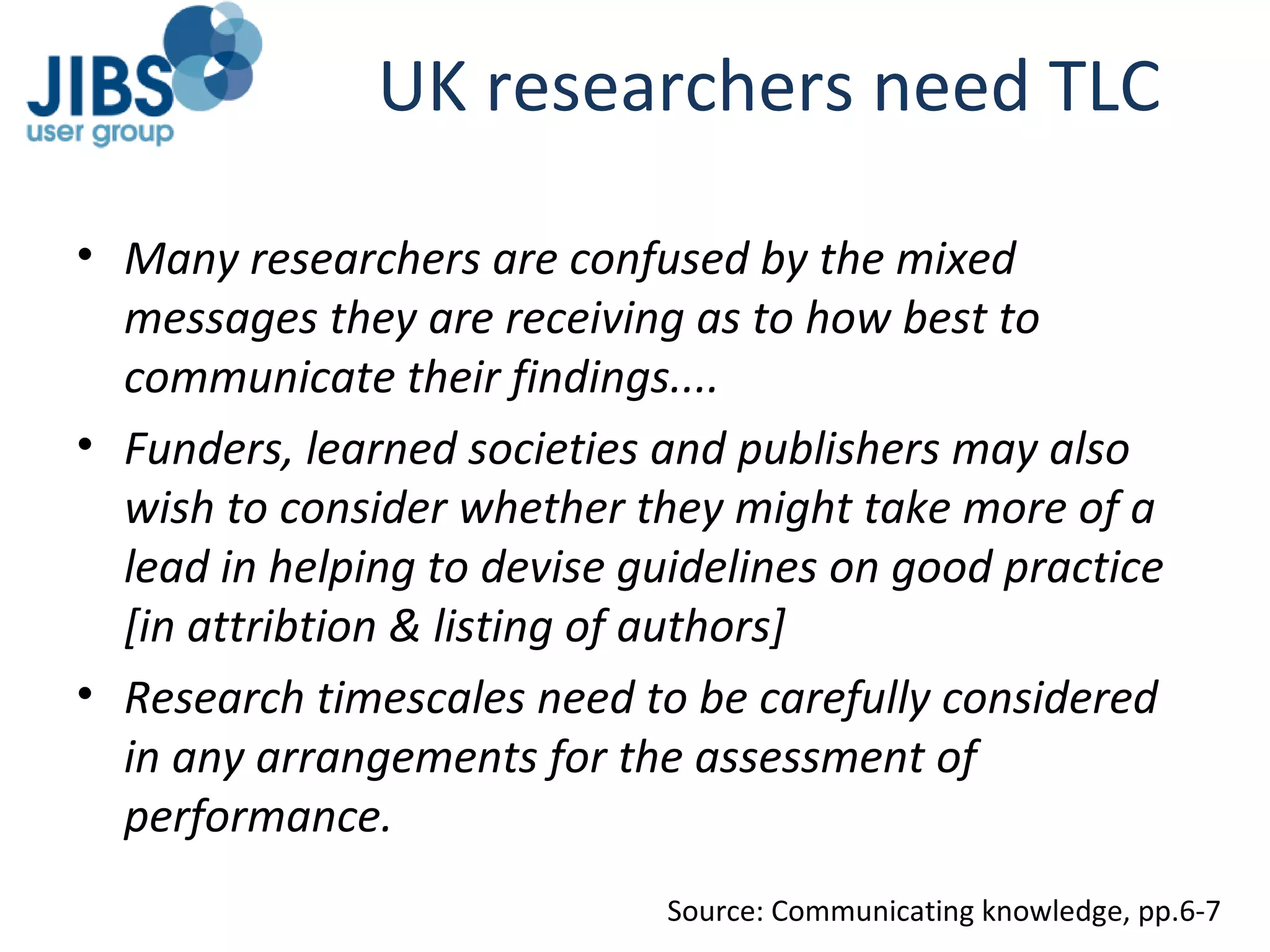 UK researchers need TLC Many researchers are confused by the mixed messages they are receiving as to how best to communicate their findings.... Funders, learned societies and publishers may also wish to consider whether they might take more of a lead in helping to devise guidelines on good practice [in attribtion & listing of authors] Research timescales need to be carefully considered in any arrangements for the assessment of performance. Source: Communicating knowledge, pp.6-7 