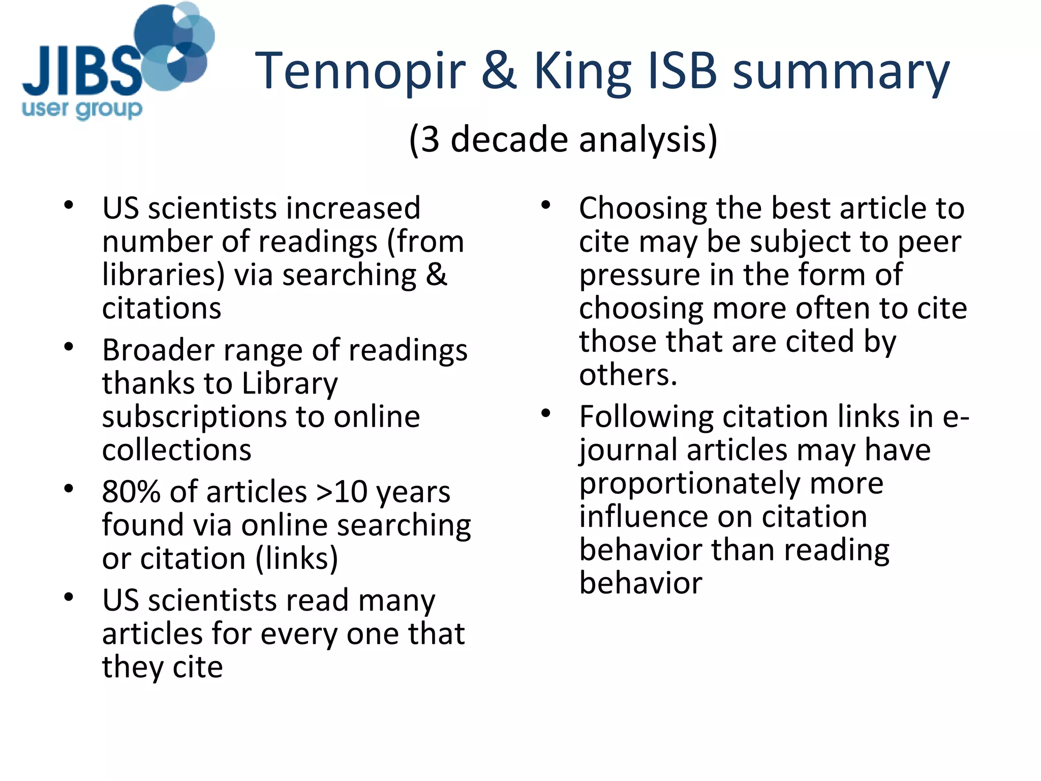 Tennopir & King ISB summary US scientists increased number of readings (from libraries) via searching & citations Broader range of readings thanks to Library subscriptions to online collections 80% of articles >10 years found via online searching or citation (links) US scientists read many articles for every one that they cite Choosing the best article to cite may be subject to peer pressure in the form of choosing more often to cite those that are cited by others. Following citation links in e-journal articles may have proportionately more influence on citation behavior than reading behavior (3 decade analysis) 