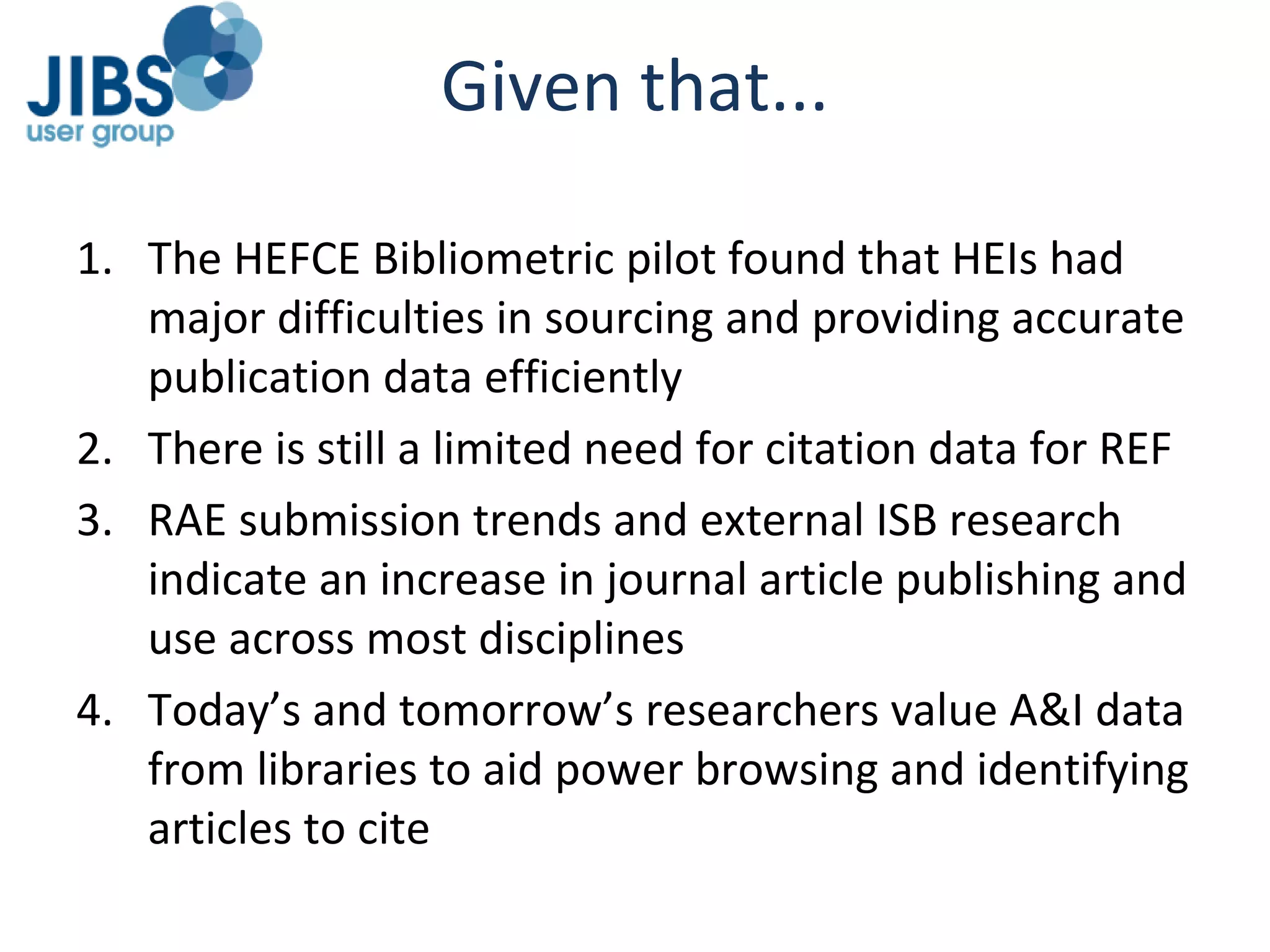 Given that... The HEFCE Bibliometric pilot found that HEIs had major difficulties in sourcing and providing accurate publication data efficiently There is still a limited need for citation data for REF RAE submission trends and external ISB research indicate an increase in journal article publishing and use across most disciplines Today’s and tomorrow’s researchers value A&I data from libraries to aid power browsing and identifying articles to cite 