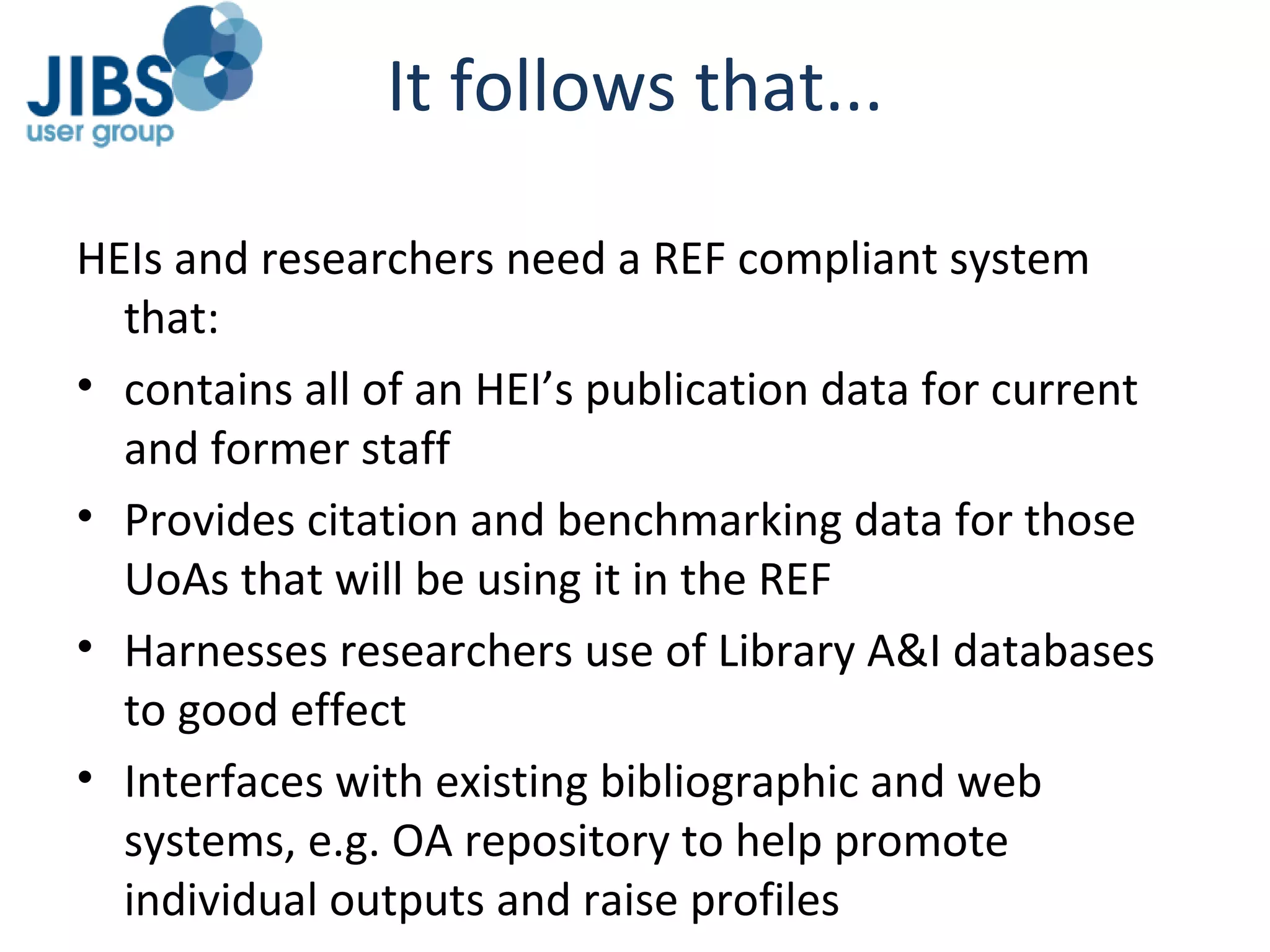 It follows that... HEIs and researchers need a REF compliant system that: contains all of an HEI’s publication data for current and former staff Provides citation and benchmarking data for those UoAs that will be using it in the REF Harnesses researchers use of Library A&I databases to good effect Interfaces with existing bibliographic and web systems, e.g. OA repository to help promote individual outputs and raise profiles 