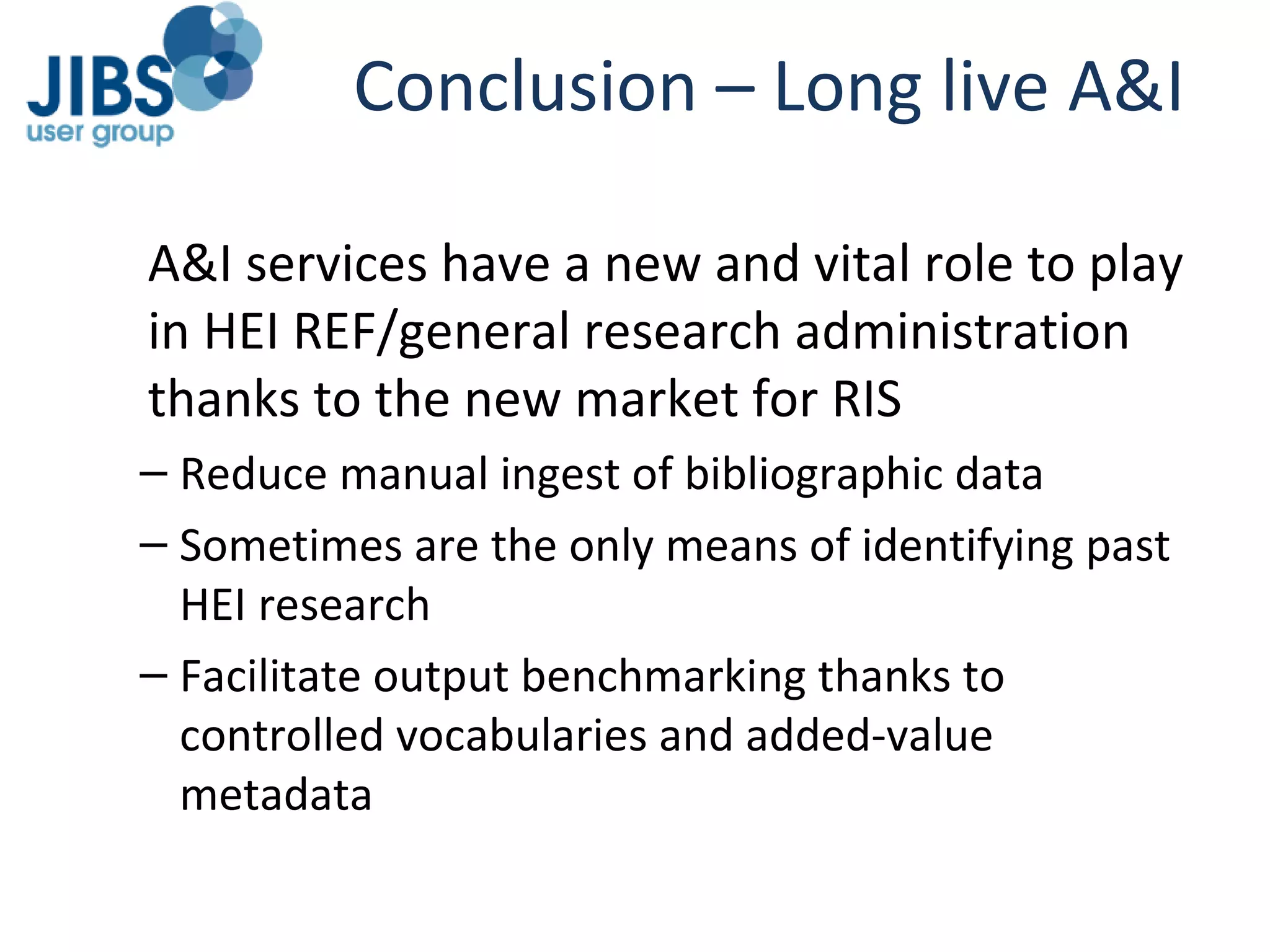 Conclusion – Long live A&I A&I services have a new and vital role to play in HEI REF/general research administration thanks to the new market for RIS Reduce manual ingest of bibliographic data Sometimes are the only means of identifying past HEI research Facilitate output benchmarking thanks to controlled vocabularies and added-value metadata 
