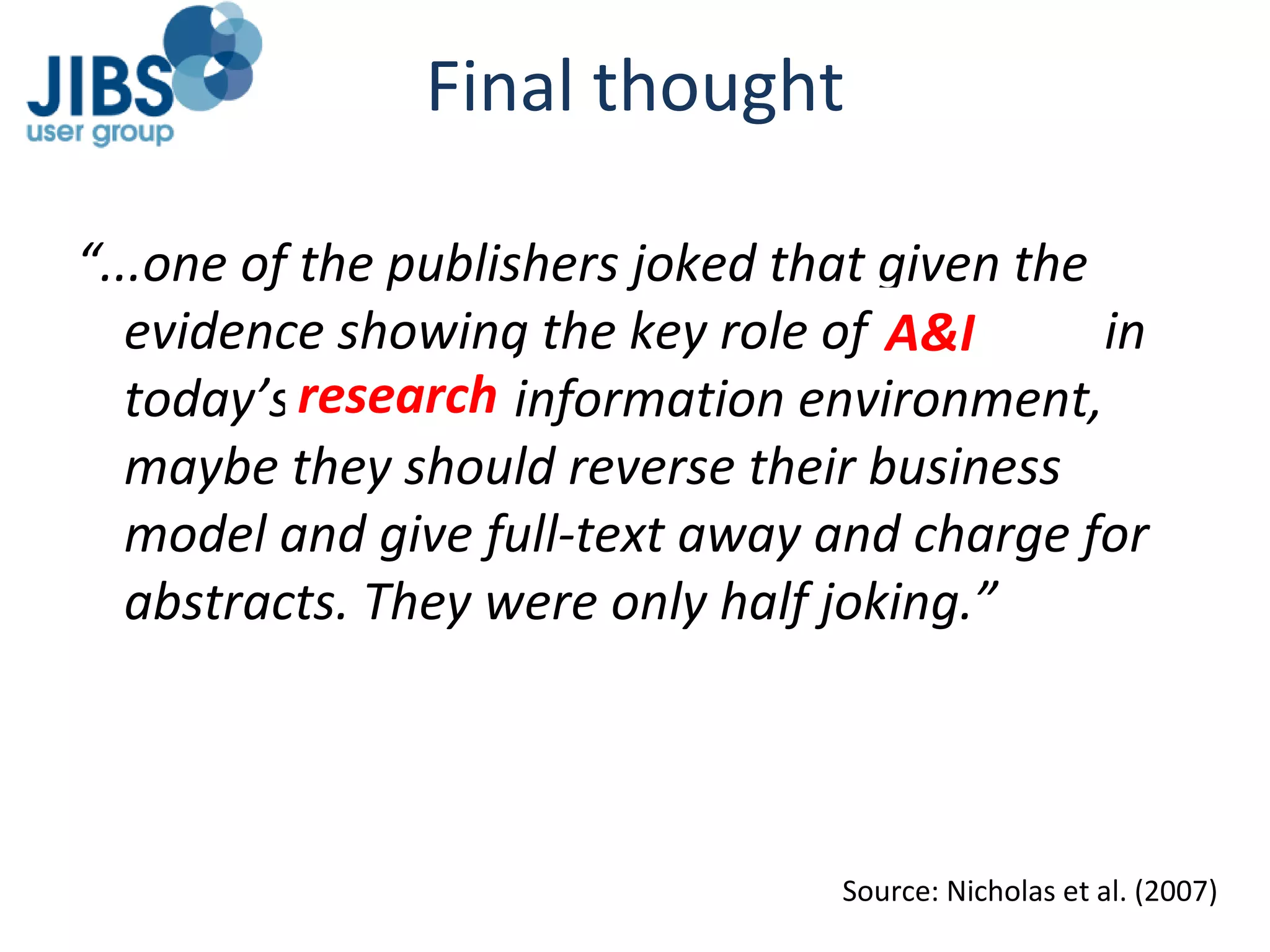 “ ...one of the publishers joked that given the evidence showing the key role of abstracts in today’s crowded information environment, maybe they should reverse their business model and give full-text away and charge for abstracts. They were only half joking.” Final thought Source: Nicholas et al. (2007) A&I research 