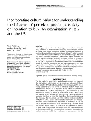 Journal of International Business Studies (2011) 42, 459–476
                                                  & 2011 Academy of International Business All rights reserved 0047-2506
                                                  www.jibs.net




Incorporating cultural values for understanding
the influence of perceived product creativity
on intention to buy: An examination in Italy
and the US


Gaia Rubera1,                                     Abstract
Andrea Ordanini2 and                              Extending our understanding of the effects of perceived product creativity, this
                                                  study contributes to the literature by empirically investigating the influence
David A Griffith1                                 of cultural values on the relationship between the creativity dimensions of
1
                                                  novelty and meaningfulness and intention to buy. Schwartz’s values framework
 Department of Marketing, The Eli Broad College   is employed to theorize cultural differences. The results, based upon 206 Italian
of Business, Michigan State University, East
                                                  and 201 US consumers surveyed via a mall-intercept approach, indicate that
Lansing, USA; 2Department of Management,
Bocconi University, Milan, Italy                  novelty is a more important dimension of product creativity in the US (i.e.,
                                                  a low-resultant conservative/high-resultant self-enhancement culture) than
Correspondence: G Rubera, Department              in Italy (i.e., a high-resultant conservatism/low-resultant self-enhancement
of Marketing, The Eli Broad College of            culture) in influencing intention to buy and that meaningfulness is a more
Business, N370 North Business Complex,            important dimension of creativity in Italy than in the US in influencing intention
Michigan State University, East Lansing,          to buy. These results provide important standardization/adaptation implica-
MI 48824 1122, USA.                               tions for international marketing academics and practitioners.
Tel: þ 1 517 432 6369;
                                                  Journal of International Business Studies (2011) 42, 459–476.
Fax: þ 1 517 432 1112;
E-mail: rubera@bus.msu.edu
                                                  doi:10.1057/jibs.2011.3

                                                  Keywords: primary; cross-cultural research/measurement issues; marketing strategy


                                                                               INTRODUCTION
                                                  The increasingly competitive global environment has changed
                                                  the marketplace into which new products are introduced (Bruce,
                                                  Daly, & Kahn, 2007; Fernhaber, Gilbert, & McDougall, 2008). Speci-
                                                  fically, creativity (i.e., the extent to which a product differs from
                                                  conventional practice in a way that makes sense for consumers;
                                                  Im & Workman, 2004) is emerging as a central element of firm
                                                  competitive strategy (Galunic & Eisenhardt, 2001). While firms
                                                  are making strides to develop and introduce creative products,
                                                  consumer reactions to creativity depend on the interactions among
                                                  the product, the consumer and the context (Csikszentmihalyi,
                                                  1988; Kasof, 1995). While researchers have explored the product–
                                                  customer interaction (Rubera, Ordanini, & Mazursky, 2010), the
                                                  role of context has received little attention (e.g., Adarves-Yorno,
                                                  Postmes, & Haslam, 2006). The lack of the incorporation of context
Received: 15 May 2009
Revised: 15 November 2010
                                                  in prior works is particularly important in an international business
Accepted: 20 December 2010                        environment, as different responses from consumers across national
Online publication date: 10 March 2011            market contexts could have substantive implications for the
 
