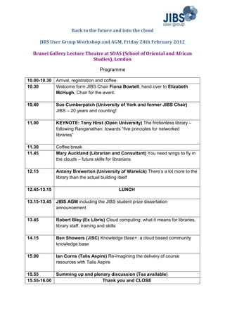 Back to the future and into the cloud

        JIBS User Group Workshop and AGM, Friday 24th February 2012

  Brunei Gallery Lecture Theatre at SOAS (School of Oriental and African
                            Studies), London

                                   Programme

10.00-10.30   Arrival, registration and coffee
10.30         Welcome form JIBS Chair Fiona Bowtell, hand over to Elizabeth
              McHugh, Chair for the event.

10.40         Sue Cumberpatch (University of York and former JIBS Chair)
              JIBS – 20 years and counting!

11.00         KEYNOTE: Tony Hirst (Open University) The frictionless library –
              following Ranganathan: towards “five principles for networked
              libraries”

11.30         Coffee break
11.45         Mary Auckland (Librarian and Consultant) You need wings to fly in
              the clouds – future skills for librarians

12.15         Antony Brewerton (University of Warwick) There’s a lot more to the
              library than the actual building itself

12.45-13.15                                  LUNCH

13.15-13.45   JIBS AGM including the JIBS student prize dissertation
              announcement

13.45         Robert Bley (Ex Libris) Cloud computing: what it means for libraries,
              library staff, training and skills

14.15         Ben Showers (JISC) Knowledge Base+: a cloud based community
              knowledge base

15.00         Ian Corns (Talis Aspire) Re-imagining the delivery of course
              resources with Talis Aspire

15.55         Summing up and plenary discussion (Tea available)
15.55-16.00                      Thank you and CLOSE
 