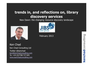 trends in, and reflections on, library
              discovery services
          New Dawn: the changing resource discovery landscape




                                                                kenchadconsulting
                            February 2013


Ken Chad
Ken Chad Consulting Ltd
Twitter @kenchad
ken@kenchadconsulting.com
Te: +44 (0)7788 727 845
www.kenchadconsulting.com
 