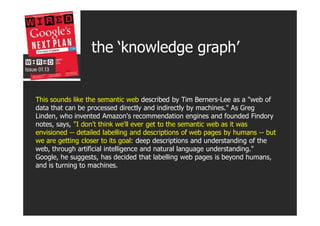 the ‘knowledge graph’


This sounds like the semantic web described by Tim Berners-Lee as a "web of
data that can be proce...