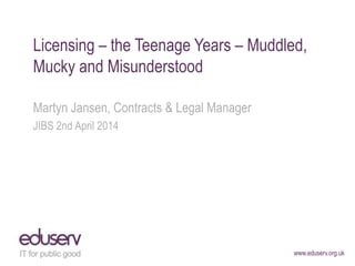 www.eduserv.org.uk
Licensing – the Teenage Years – Muddled,
Mucky and Misunderstood
Martyn Jansen, Contracts & Legal Manager
JIBS 2nd April 2014
 