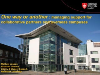 Matthew Lawson
Assistant Director,
Library & Student Support,
Middlesex University
One way or another : managing support for
collaborative partners and overseas campuses
 