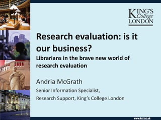 Research evaluation: is it our business?  Librarians in the brave new world of research evaluation Andria McGrath Senior Information Specialist,  Research Support, King’s College London 