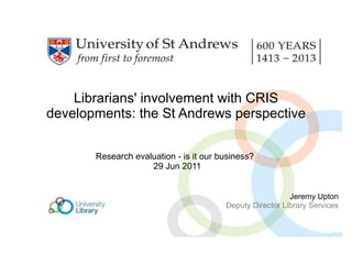 Librarians' involvement with CRIS developments: the St Andrews perspective Research evaluation - is it our business?   29 Jun 2011 Jeremy Upton Deputy Director Library Services 