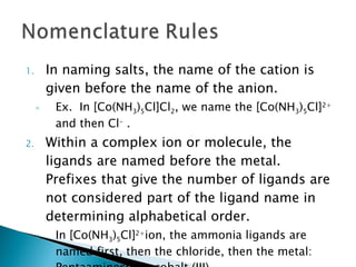 In naming salts, the name of the cation is given before the name of the anion. Ex.  In [Co(NH 3 ) 5 Cl]Cl 2 , we name the [Co(NH 3 ) 5 Cl] 2+  and then Cl -  . Within a complex ion or molecule, the ligands are named before the metal.  Prefixes that give the number of ligands are not considered part of the ligand name in determining alphabetical order. In [Co(NH 3 ) 5 Cl] 2+ ion, the ammonia ligands are named first, then the chloride, then the metal:  Pentaaminechlorocobalt (III) 