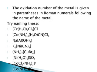 The oxidation number of the metal is given in parentheses in Roman numerals following the name of the metal. Try naming these: [Cr(H 2 O) 4 Cl 2 ]Cl [Co(NH 3 ) 4 (H 2 O)CN]Cl 2   Na[Al(OH) 4 ] K 2 [Ni(CN) 4 ] (NH 4 ) 2 [CuBr 4 ] [Ni(H 2 O) 6 ]SO 4   [CoCl 3 (NH 3 ) 3 ] 1- [Co(NH 3 ) 6 ]Cl 3   K 3 [Fe(CN) 6 ] K 4 [Fe(CN) 6 ] 