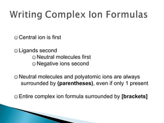 ☺ Central ion is first ☺ Ligands second  ☺ Neutral molecules first  ☺ Negative ions second ☺ Neutral molecules and polyatomic ions are always surrounded by  (parentheses) , even if only 1 present ☺ Entire complex ion formula surrounded by  [brackets] 