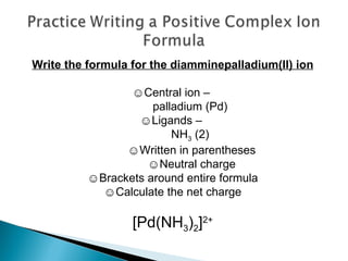 Write the formula for the diamminepalladium(II) ion ☺ Central ion –  palladium (Pd) ☺ Ligands –  NH 3  (2)  ☺ Written in parentheses  ☺ Neutral charge ☺ Brackets around entire formula ☺ Calculate the net charge [Pd(NH 3 ) 2 ] 2+ 