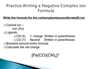 Write the formula for the carbonylpentacyanoferrate(II) ion ☺ Central ion –  iron (Fe) ☺ Ligands  ☺ CN (5)  1- charge  Written in parentheses  ☺ CO (1)  Neutral  Written in parentheses ☺ Brackets around entire formula ☺ Calculate the net charge [Fe(CO)(CN) 5 ] 3- 