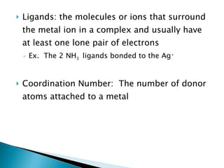 Ligands: the molecules or ions that surround the metal ion in a complex and usually have at least one lone pair of electrons Ex.  The 2 NH 3  ligands bonded to the Ag + Coordination Number:  The number of donor atoms attached to a metal 