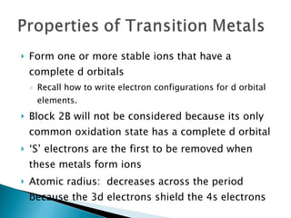 Form one or more stable ions that have a complete d orbitals Recall how to write electron configurations for d orbital elements. Block 2B will not be considered because its only common oxidation state has a complete d orbital ‘ S’ electrons are the first to be removed when these metals form ions Atomic radius:  decreases across the period because the 3d electrons shield the 4s electrons 