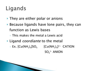 They are either polar or anions Because ligands have lone pairs, they can function as Lewis bases This makes the metal a Lewis acid Ligand  coordiante  to the metal Ex. [Cu(NH 3 ) 4 ]SO 4   [Cu(NH 3 ) 4 ] 2+   CATION   SO 4 2-  ANION 