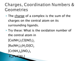 The  charge  of a complex is the sum of the charges on the central atom on its surrounding ligands. Try these: What is the oxidation number of the central atom in  [Co(NH 3 ) 5 Cl](NO 3 ) 2 [Ru(NH 3 ) 5 (H 2 O)]Cl 2 [Cr(NH 3 ) 6 ](NO 3 ) 3 K 4 [Fe(CN) 6 ]   