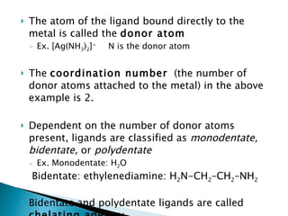 The atom of the ligand bound directly to the metal is called the  donor atom Ex. [Ag(NH 3 ) 2 ] +   N is the donor atom The  coordination number   (the number of donor atoms attached to the metal) in the above example is 2. Dependent on the number of donor atoms present, ligands are classified as  monodentate, bidentate,  or  polydentate Ex. Monodentate: H 2 O    Bidentate: ethylenediamine: H 2 N-CH 2 –CH 2 –NH 2   Bidentate and polydentate ligands are called  chelating agents :  They hold the metal atom like a claw. 