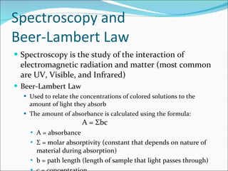 Spectroscopy and Beer-Lambert Law Spectroscopy is the study of the interaction of electromagnetic radiation and matter (most common are UV, Visible, and Infrared) Beer-Lambert Law Used to relate the concentrations of colored solutions to the amount of light they absorb The amount of absorbance is calculated using the formula: A =  Σ bc A = absorbance Σ  = molar absorptivity (constant that depends on nature of material during absorption) b = path length (length of sample that light passes through) c = concentration 