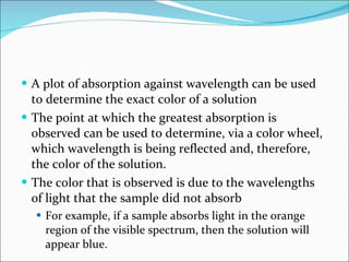 A plot of absorption against wavelength can be used to determine the exact color of a solution The point at which the greatest absorption is observed can be used to determine, via a color wheel, which wavelength is being reflected and, therefore, the color of the solution. The color that is observed is due to the wavelengths of light that the sample did not absorb For example, if a sample absorbs light in the orange region of the visible spectrum, then the solution will appear blue. 